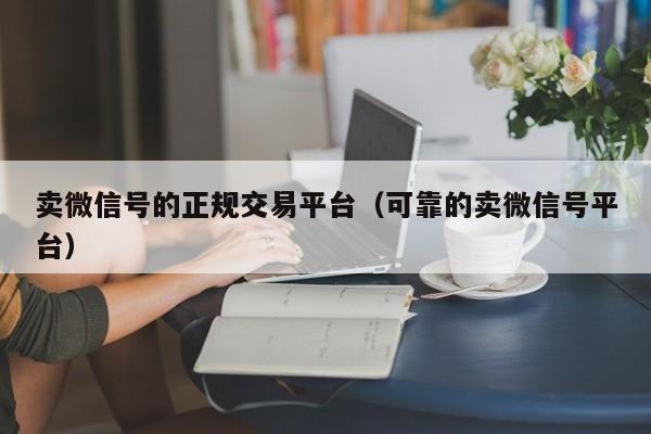 卖微信号的正规交易平台（可靠的卖微信号平台）