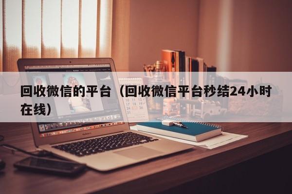 回收微信的平台（回收微信平台秒结24小时在线）