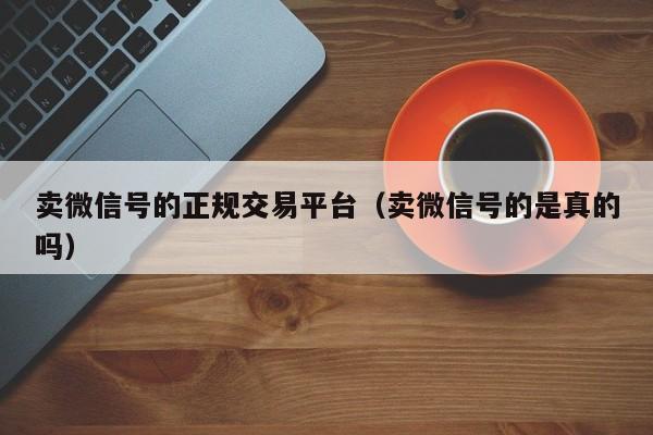 卖微信号的正规交易平台（卖微信号的是真的吗）