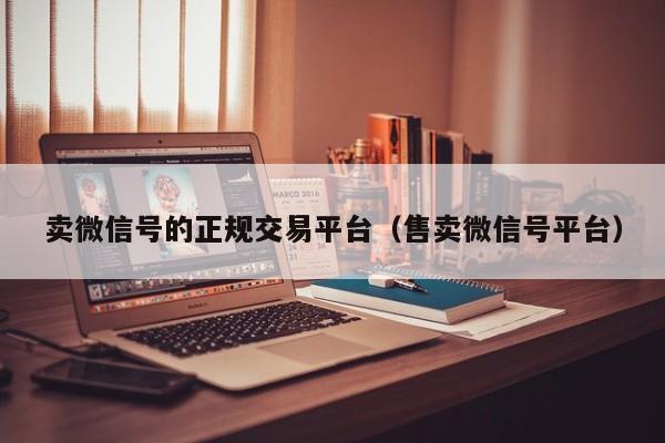 卖微信号的正规交易平台（售卖微信号平台）