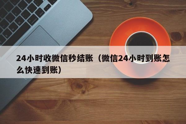 24小时收微信秒结账（微信24小时到账怎么快速到账）