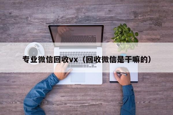 专业微信回收vx（回收微信是干嘛的）