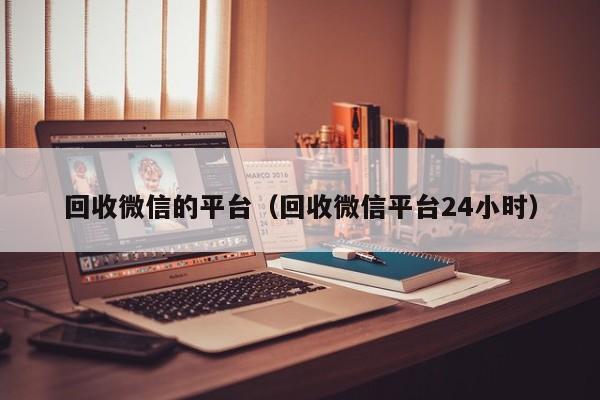 回收微信的平台（回收微信平台24小时）