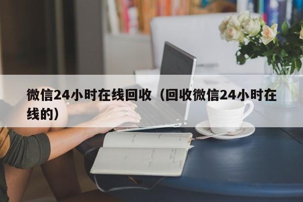 微信24小时在线回收（回收微信24小时在线的）