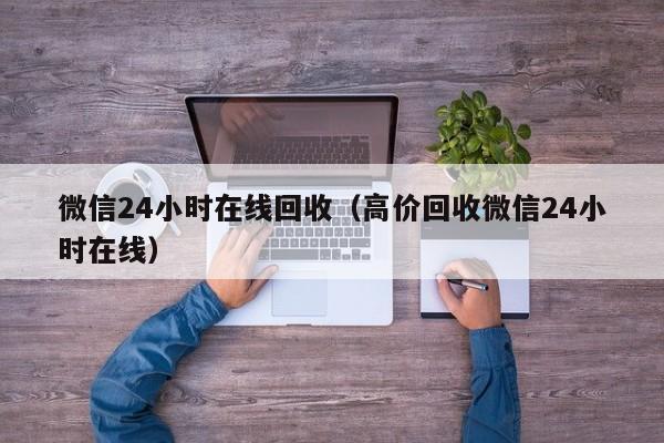 微信24小时在线回收（高价回收微信24小时在线）