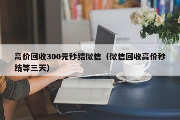 高价回收300元秒结微信（微信回收高价秒结等三天）