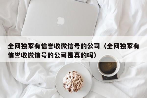 全网独家有信誉收微信号的公司（全网独家有信誉收微信号的公司是真的吗）
