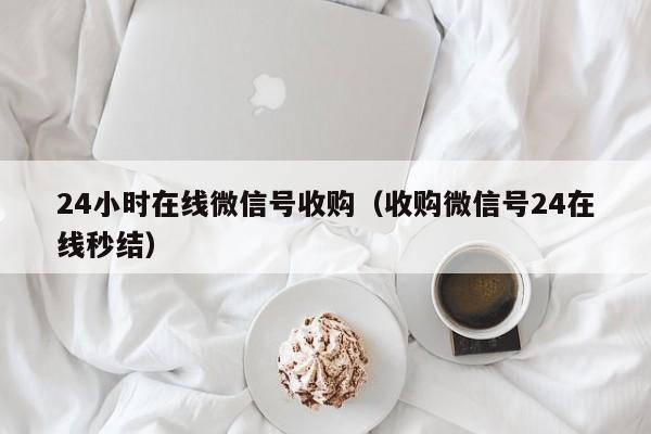 24小时在线微信号收购（收购微信号24在线秒结）