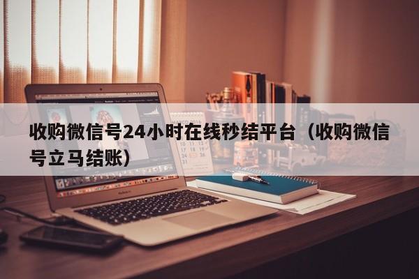 收购微信号24小时在线秒结平台（收购微信号立马结账）