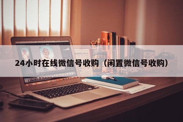24小时在线微信号收购（闲置微信号收购）