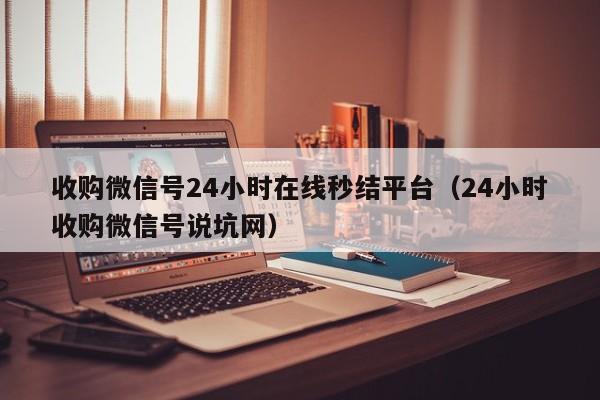 收购微信号24小时在线秒结平台（24小时收购微信号说坑网）