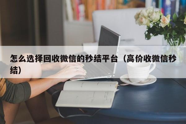怎么选择回收微信的秒结平台（高价收微信秒结）
