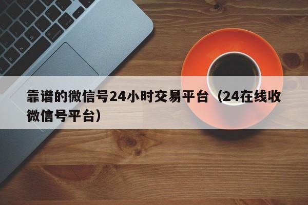 靠谱的微信号24小时交易平台（24在线收微信号平台）