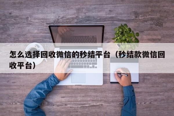 怎么选择回收微信的秒结平台（秒结款微信回收平台）