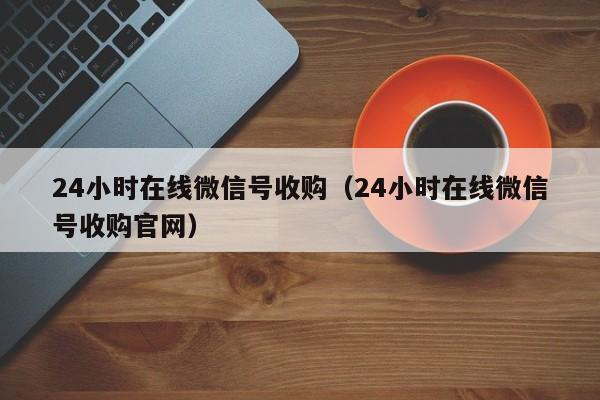 24小时在线微信号收购（24小时在线微信号收购官网）