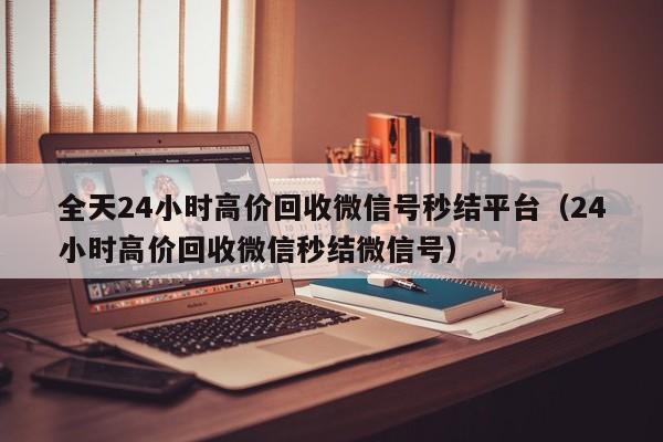 全天24小时高价回收微信号秒结平台（24小时高价回收微信秒结微信号）
