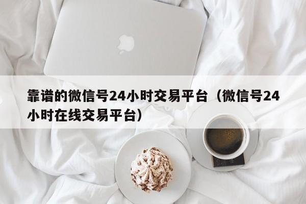 靠谱的微信号24小时交易平台（微信号24小时在线交易平台）