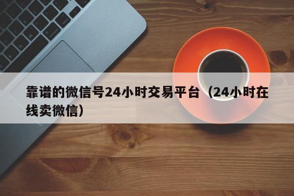 靠谱的微信号24小时交易平台（24小时在线卖微信）