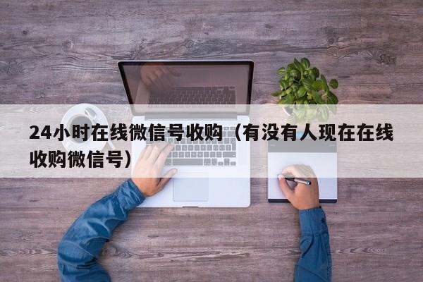 24小时在线微信号收购（有没有人现在在线收购微信号）