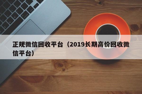 正规微信回收平台（2019长期高价回收微信平台）