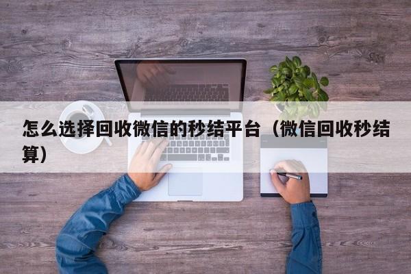 怎么选择回收微信的秒结平台（微信回收秒结算）