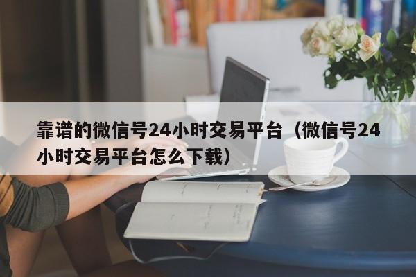 靠谱的微信号24小时交易平台（微信号24小时交易平台怎么下载）