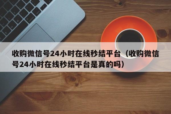 收购微信号24小时在线秒结平台（收购微信号24小时在线秒结平台是真的吗）