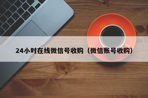 24小时在线微信号收购（微信账号收购）