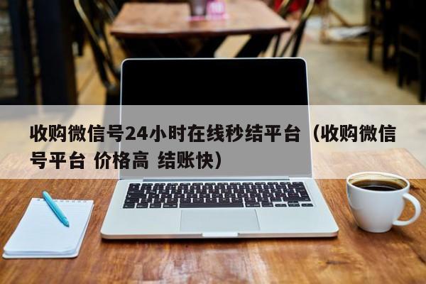 收购微信号24小时在线秒结平台（收购微信号平台 价格高 结账快）