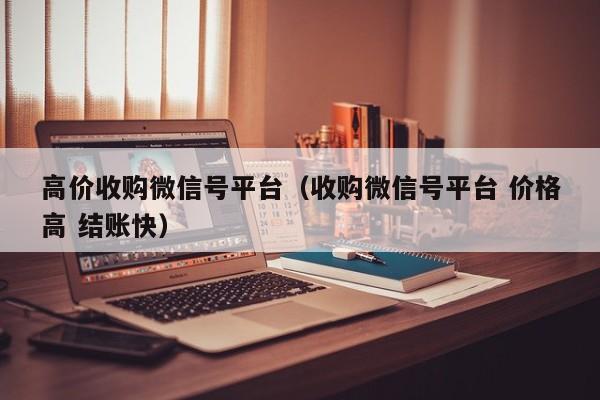 高价收购微信号平台（收购微信号平台 价格高 结账快）