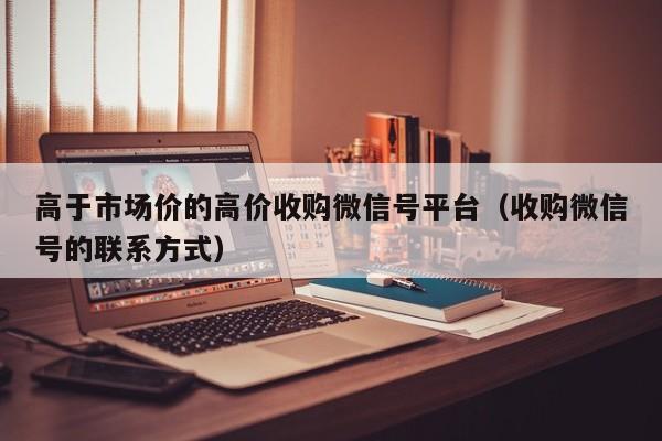 高于市场价的高价收购微信号平台（收购微信号的联系方式）